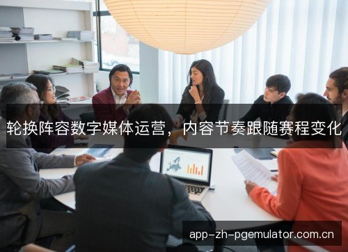 轮换阵容数字媒体运营,内容节奏跟随赛程变化 轮换阵容数字媒体运营,内容节奏跟随赛程变化